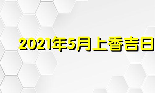 2021年5月上香吉日 2021年5月适合上香的日子