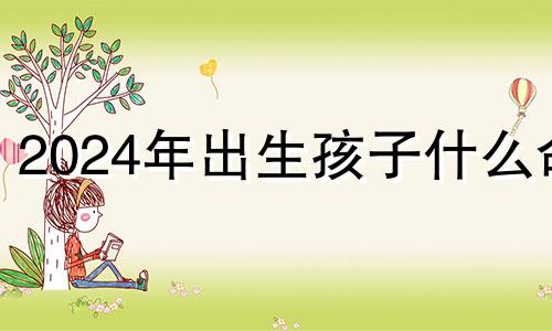 2024年出生孩子什么命 2024年命好不好