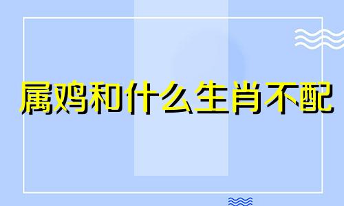 属鸡和什么生肖不配 属相鸡与什么属相不相合