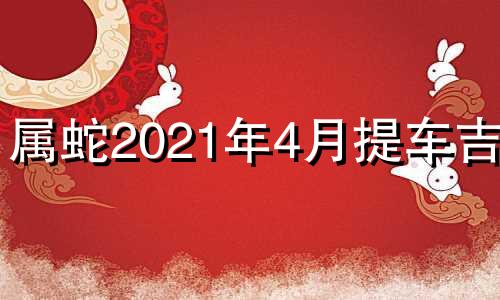 属蛇2021年4月提车吉日 2024年属蛇的几月出生最好