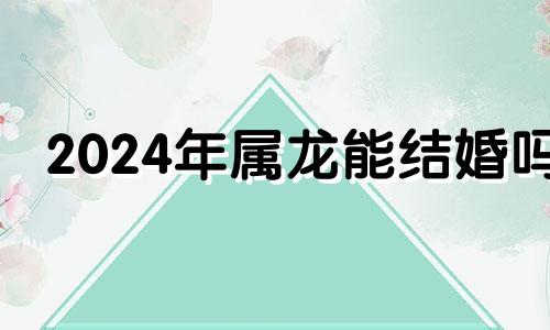 2024年属龙能结婚吗 2024年属龙忌讳几月出生