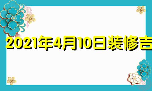 2021年4月10日装修吉时 4月14日装修房子好吗