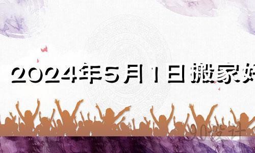 2024年5月1日搬家好吗? 2021年5月14搬家好吗