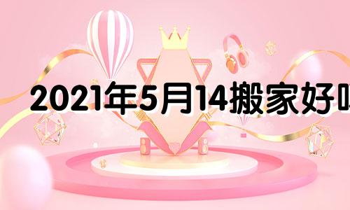 2021年5月14搬家好吗 2021年5月14日搬家宜忌查询