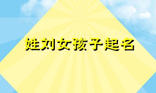 姓刘女孩子起名 刘性女孩取名字大全