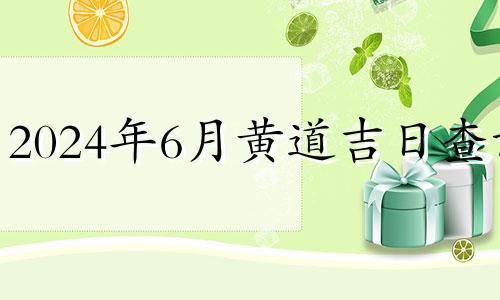 2024年6月黄道吉日查询 2024年7月黄道吉日查询时间