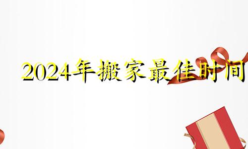 2024年搬家最佳时间 2024年农历七月搬家吉日有哪几天