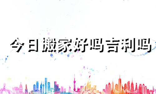 今日搬家好吗吉利吗 今日搬家好不好