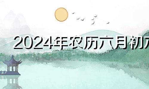 2024年农历六月初六 2024年六月初十是几月几号