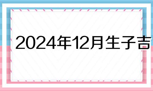 2024年12月生子吉日 2024年农历12月