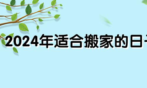 2024年适合搬家的日子 2021.4.24适合搬家吗?