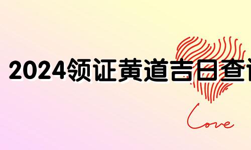 2024领证黄道吉日查询 2024领证黄道吉日一览表