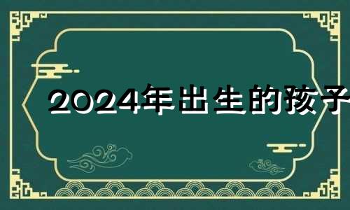 2024年出生的孩子 2024年必定生男孩的生肖