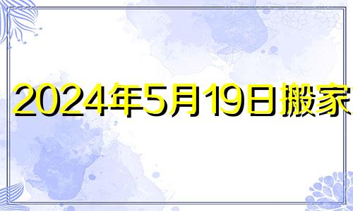 2024年5月19日搬家好吗 2021年5月14日搬家宜忌查询