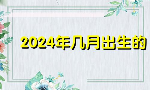 2024年几月出生的 2024年是几月几日