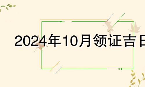 2024年10月领证吉日 10月领证吉日2024