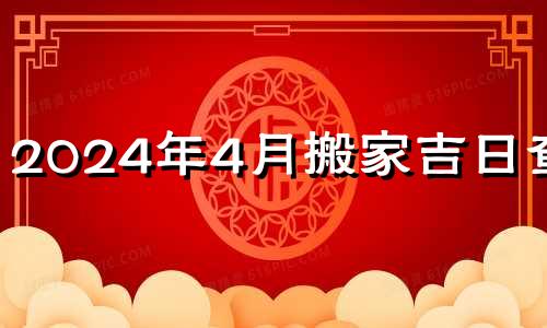 2024年4月搬家吉日查询 2024年搬家吉日查询黄道吉日