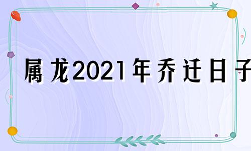 属龙2021年乔迁日子 2020年生肖龙搬家吉日