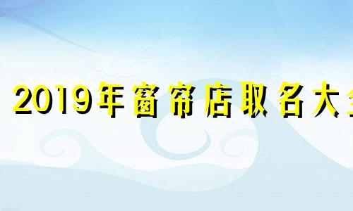 2019年窗帘店取名大全 窗帘店取什么名字吉利