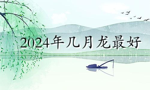 2024年几月龙最好 属2024年龙几月出生是真龙