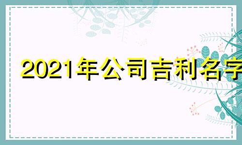 2021年公司吉利名字 21年公司起名