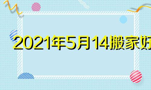 2021年5月14搬家好吗 2021年5月14日搬家入宅黄道吉日