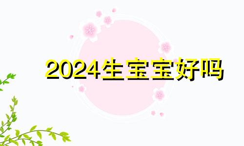 2024生宝宝好吗 2024年必生男孩的生肖