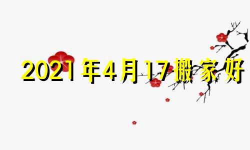 2021年4月17搬家好吗 黄历2021年4月14日搬家