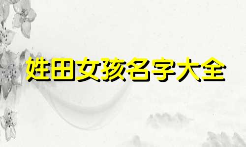 姓田女孩名字大全 田姓女孩好听的名字