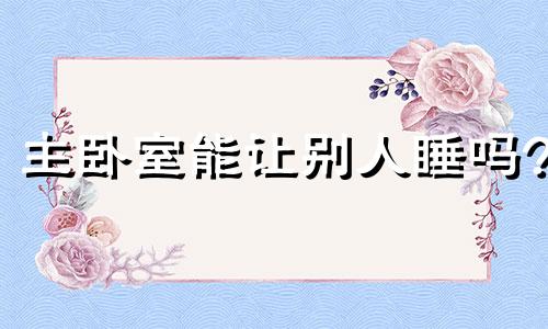 主卧室能让别人睡吗? 主卧室能让给别人住吗