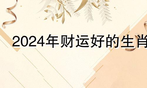 2024年财运好的生肖 2024年财运最好的五大生肖