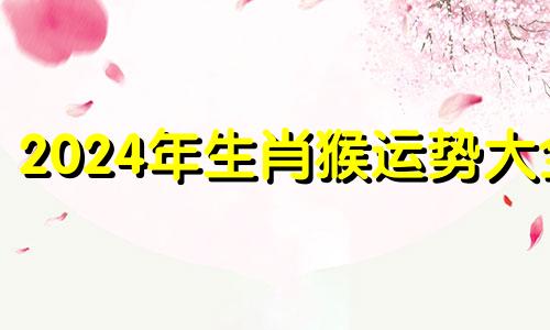 2024年生肖猴运势大全 2024年属猴的人命运好吗