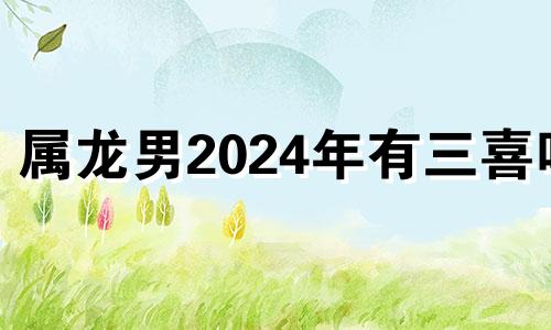 属龙男2024年有三喜吗 2024年属龙人的全年运势男性