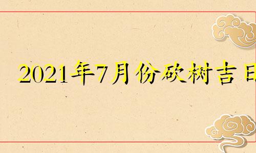 2021年7月份砍树吉日 