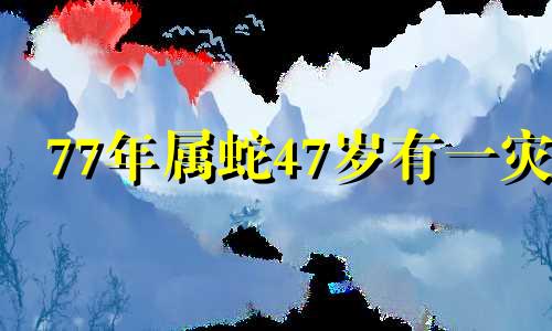 77年属蛇47岁有一灾 77年蛇2024年有三喜