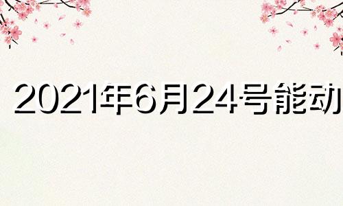 2021年6月24号能动土吗 2024年6月28日农历是多少