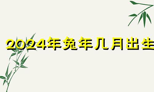 2024年兔年几月出生好 2024年5月属什么生肖