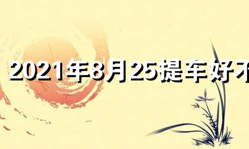 2021年8月25提车好不好 2021年8月24日适合提车么