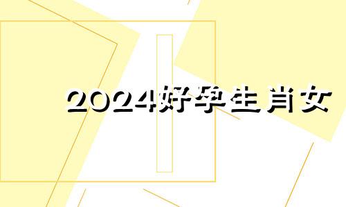 2024好孕生肖女 2024年好运的生肖