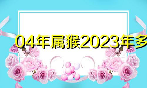 04年属猴2023年多大 04年属猴的今年虚岁多大