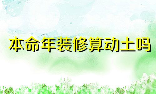 本命年装修算动土吗 2024装修动工最佳吉日