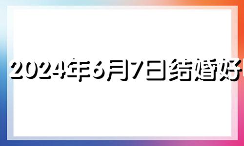 2024年6月7日结婚好吗? 2024年6月7号是农历多少