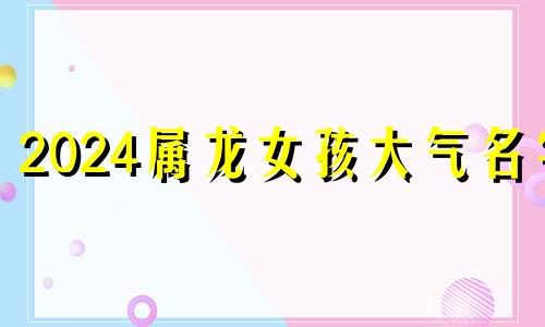 2024属龙女孩大气名字 龙年女宝简单好听的名字大全