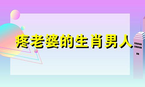 疼老婆的生肖男人 疼妻入骨的男人面相