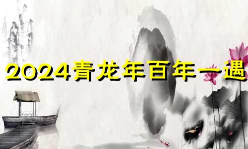 2024青龙年百年一遇吗? 2004年青龙