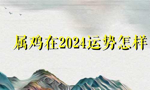 属鸡在2024运势怎样 属鸡运势2024年运势详解