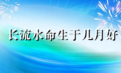 长流水命生于几月好 长流水命的属相哪个年份的