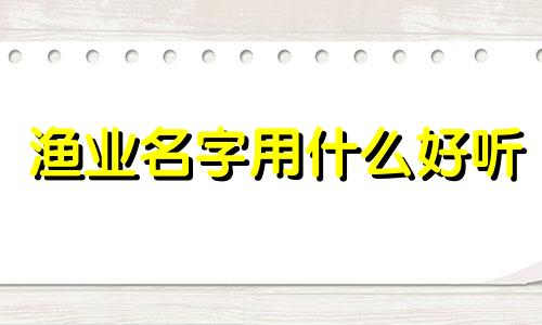 渔业名字用什么好听 与渔业有关的厂名