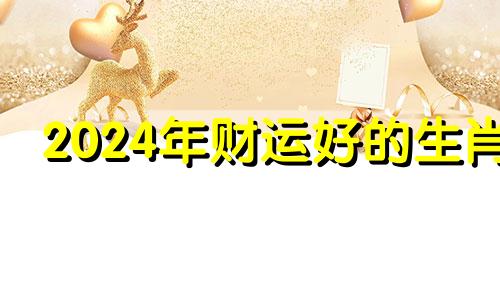 2024年财运好的生肖 2024年容易发大财生肖