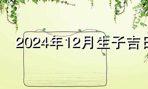 2024年12月生子吉日 2024年宝宝几月出生最好命